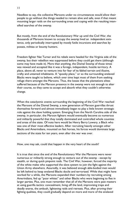 Needless to say,the collective Maroons under no circumstances would allow their people to go without the things needed to remain alive and sae, even if that meant mounting rger raids on the surrounding aress and caping with the resuling inten- sfied searches of the swamp. Bt mostly,from the nd of the Revolutionary War up unti the Civil War, the thousands of Maroons known to occupy the swam lived an independent exis- tence, only periodically interrupted by mosdy fue incursions and searches by. posses, milias or bounty hunters. Freadom fighter Nat Turner and his rebels were headed forthe Virgina side of the swamp, but cheir rebelion was suppressed before they could gt there (although <ome may have made i). More than anything, the Dismal Swamp of hose times was viewed and accepted like it was 2 oreign,independent, hostile tarricory. A place, above all never to venture ino for fear of s fabled terrain and lusive, erafty and untamed inhabitans. A “spooky pace.” or so the surrounding enslaved Blacks were taugh to believe, which over tme kept most of them from seeking refuge there amongst the Maroons. Thus, the losse that the plantations ltes suffred because of the Maroon presence in the swamp were not enough to ater their course, 5o they came to accept and absorb what they couldn’totherwise change ‘When the caaclysmic events surrounding the begining of the Civil War resched the Maroons of the Dismal Swamp, 3 new generation of Maroon guerrlas thrust themselves forward and almost immediately began to plsy 3 lile known strategic role against the shave holding system. Emerging from the North Caroling side o the swamp,in paricur, the Maroon fighcers would eventually become 5o numerous and miltardy powerfl that they totally dominated and controlled whole counties and aress of the sate. Of note here would be Henry Berry Lowery, 3 Biack who s one of their most ffeciv lesders. Afte recruiting heavly amongst other Blacks and Amerindians, mounted on fast horses, is forces would dominate lrge sections of the state for ten years, even afer the war was over. How, one may ask, could that happen in the very heart of the south? It true chat since the end of the Revolutionary War the Maroons were never numerous or miltariy strong enough to venture out of the swamp - except by sealth or during quick pinpoint raids. The Civl War, however,forced the majoricy of the white males who supported the shve system to oin the fight against the Union Army elsewhere. Assaredly. it was belived enough sble-bocied men would be leftbehind to keep enshved Biacks docile and terorized. Whie thit might have worked for a while, the Maroons expanded their numbers by recruiting among Amerindians,fed up “poor whites” and other Blacks who wer beginning to flce n larger partes. Pus, one must remembor that al of the Maroons were past masters. a¢ using guerila actics: conceament, ing off the land, improvising raps and deady snares, the ambush, Ightening aids and retreacs. Pus,ater proving their fighing qualies, they could gradually depend on more and more of the enslaved